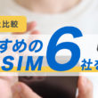 【28社比較】おすすめの格安SIM6社を紹介！選び方や申込手順もわかりやすく解説します